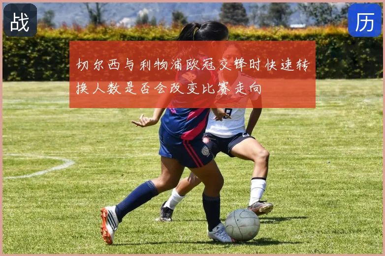切尔西与利物浦欧冠交锋时快速转换人数是否会改变比赛走向