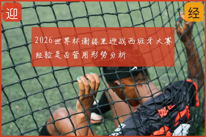 2026世界杯谢赫里迎战西班牙大赛经验是否管用形势分析