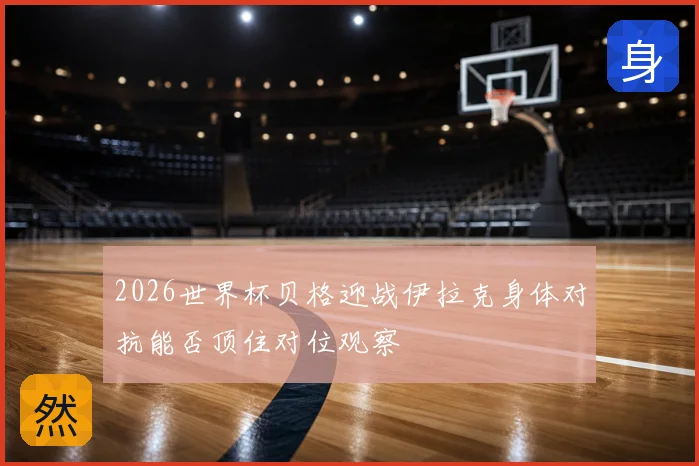 2026世界杯贝格迎战伊拉克身体对抗能否顶住对位观察